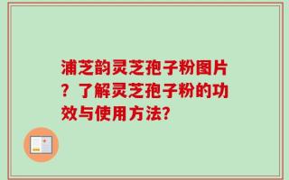 浦芝韵灵芝孢子粉图片？了解灵芝孢子粉的功效与使用方法？