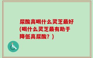 尿酸高喝什么灵芝最好(喝什么灵芝最有助于降低高尿酸？)