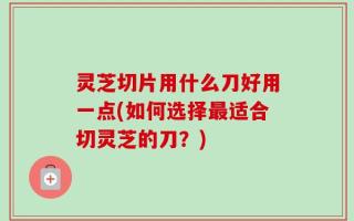 灵芝切片用什么刀好用一点(如何选择最适合切灵芝的刀？)