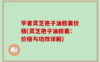 学者灵芝孢子油胶囊价格(灵芝孢子油胶囊：价格与功效详解)