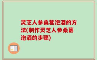 灵芝人参桑葚泡酒的方法(制作灵芝人参桑葚泡酒的步骤)