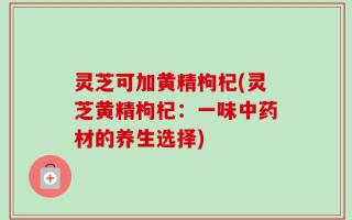 灵芝可加黄精枸杞(灵芝黄精枸杞：一味中药材的养生选择)