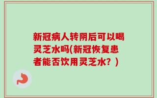 新冠病人转阴后可以喝灵芝水吗(新冠恢复患者能否饮用灵芝水？)
