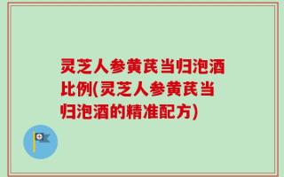灵芝人参黄芪当归泡酒比例(灵芝人参黄芪当归泡酒的精准配方)