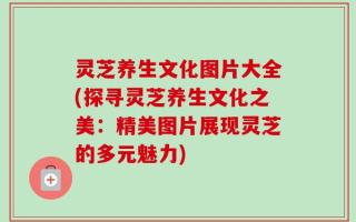 灵芝养生文化图片大全(探寻灵芝养生文化之美：精美图片展现灵芝的多元魅力)