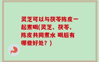 灵芝可以与茯苓陈皮一起煮喝(灵芝、茯苓、陈皮共同煮水 喝后有哪些好处？)