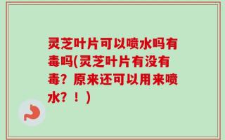 灵芝叶片可以喷水吗有毒吗(灵芝叶片有没有毒？原来还可以用来喷水？！)