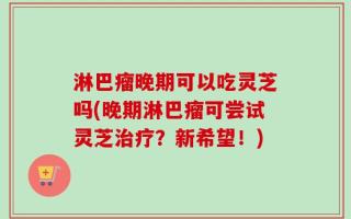 淋巴瘤晚期可以吃灵芝吗(晚期淋巴瘤可尝试灵芝治疗？新希望！)