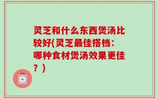 灵芝和什么东西煲汤比较好(灵芝最佳搭档：哪种食材煲汤效果更佳？)