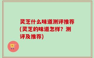 灵芝什么味道测评推荐(灵芝的味道怎样？测评及推荐)