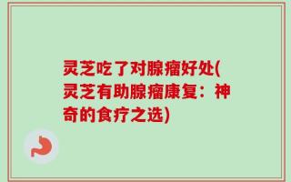 灵芝吃了对腺瘤好处(灵芝有助腺瘤康复：神奇的食疗之选)