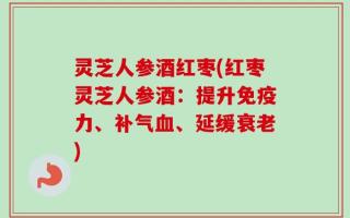 灵芝人参酒红枣(红枣灵芝人参酒：提升免疫力、补气血、延缓衰老)