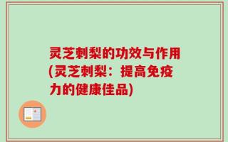 灵芝刺梨的功效与作用(灵芝刺梨：提高免疫力的健康佳品)