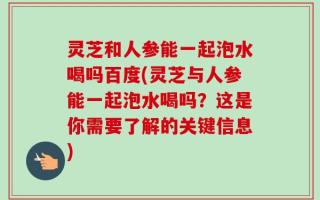 灵芝和人参能一起泡水喝吗百度(灵芝与人参能一起泡水喝吗？这是你需要了解的关键信息)
