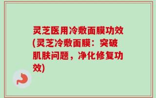 灵芝医用冷敷面膜功效(灵芝冷敷面膜：突破肌肤问题，净化修复功效)