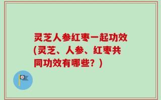灵芝人参红枣一起功效(灵芝、人参、红枣共同功效有哪些？)