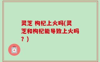 灵芝 枸杞上火吗(灵芝和枸杞能导致上火吗？)