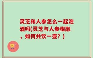 灵芝和人参怎么一起泡酒吗(灵芝与人参相融，如何共饮一壶？)
