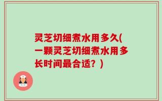 灵芝切细煮水用多久(一颗灵芝切细煮水用多长时间最合适？)
