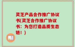 灵芝产品合作推广协议书(灵芝合作推广协议书：为您打造品质生态链！)
