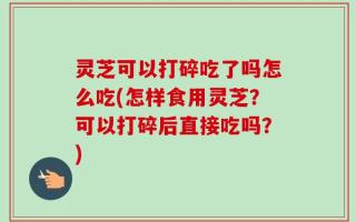 灵芝可以打碎吃了吗怎么吃(怎样食用灵芝？可以打碎后直接吃吗？)