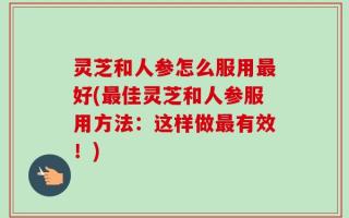 灵芝和人参怎么服用最好(最佳灵芝和人参服用方法：这样做最有效！)