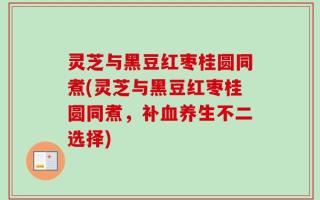 灵芝与黑豆红枣桂圆同煮(灵芝与黑豆红枣桂圆同煮，补血养生不二选择)