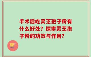 手术后吃灵芝孢子粉有什么好处？探索灵芝孢子粉的功效与作用？