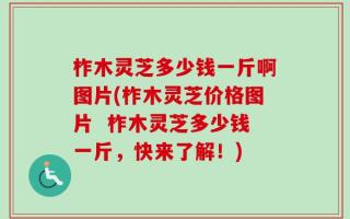 柞木灵芝多少钱一斤啊图片(柞木灵芝价格图片  柞木灵芝多少钱一斤，快来了解！)