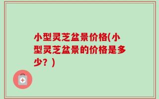 小型灵芝盆景价格(小型灵芝盆景的价格是多少？)