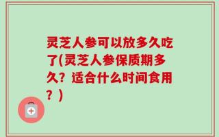 灵芝人参可以放多久吃了(灵芝人参保质期多久？适合什么时间食用？)