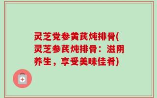 灵芝党参黄芪炖排骨(灵芝参芪炖排骨：滋阴养生，享受美味佳肴)