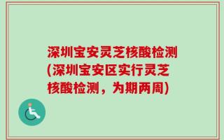 深圳宝安灵芝核酸检测(深圳宝安区实行灵芝核酸检测，为期两周)