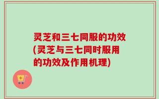 灵芝和三七同服的功效(灵芝与三七同时服用的功效及作用机理)