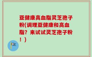 亚健康高血脂灵芝孢子粉(调理亚健康和高血脂？来试试灵芝孢子粉！)