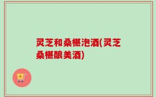灵芝和桑椹泡酒(灵芝桑椹酿美酒)