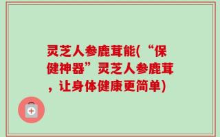 灵芝人参鹿茸能(“保健神器”灵芝人参鹿茸，让身体健康更简单)