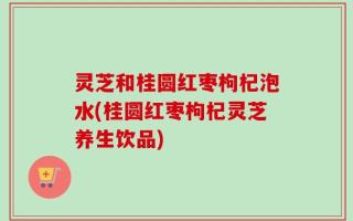 灵芝和桂圆红枣枸杞泡水(桂圆红枣枸杞灵芝养生饮品)