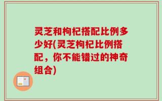 灵芝和枸杞搭配比例多少好(灵芝枸杞比例搭配，你不能错过的神奇组合)