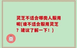 灵芝不适合哪类人服用呢(谁不适合服用灵芝？建议了解一下！)