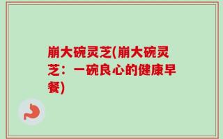 崩大碗灵芝(崩大碗灵芝：一碗良心的健康早餐)