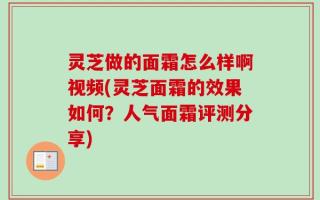 灵芝做的面霜怎么样啊视频(灵芝面霜的效果如何？人气面霜评测分享)