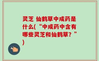 灵芝 仙鹤草中成药是什么(“中成药中含有哪些灵芝和仙鹤草？”)