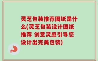 灵芝包装推荐图纸是什么(灵芝包装设计图纸推荐 创意灵感引导您设计出完美包装)