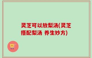 灵芝可以放梨汤(灵芝搭配梨汤 养生妙方)