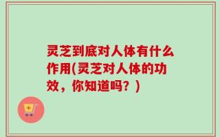 灵芝到底对人体有什么作用(灵芝对人体的功效，你知道吗？)