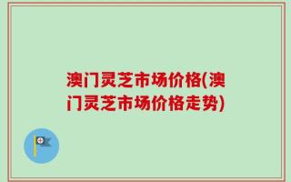 澳门灵芝市场价格(澳门灵芝市场价格走势)