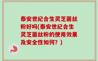 泰安世纪合生灵芝菌丝粉好吗(泰安世纪合生灵芝菌丝粉的使用效果及安全性如何？)
