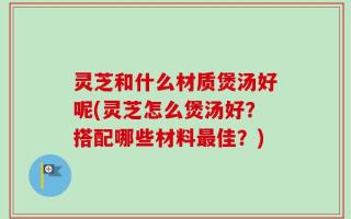 灵芝和什么材质煲汤好呢(灵芝怎么煲汤好？搭配哪些材料最佳？)