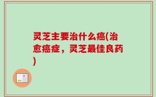 灵芝主要治什么癌(治愈癌症，灵芝最佳良药)